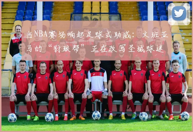 当NBA赛场响起足球式助威:文班亚马的“豺狼帮”正在改写圣城球迷文化